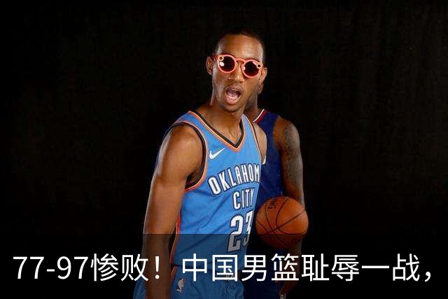 77-97惨败！中国男篮耻辱一战，无缘亚运会决赛，郭士强曝输球内情